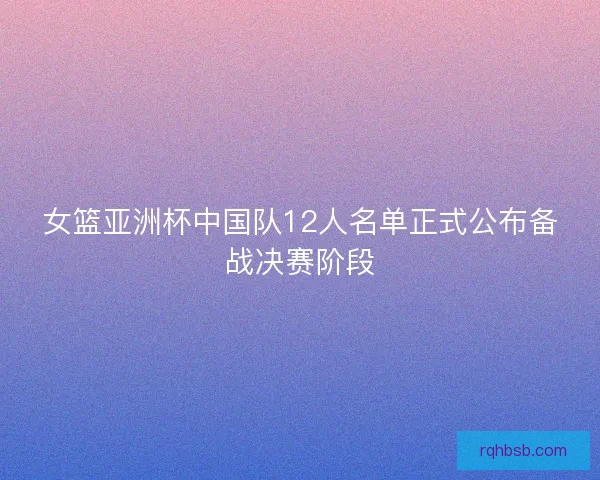 女篮亚洲杯中国队12人名单正式公布备战决赛阶段