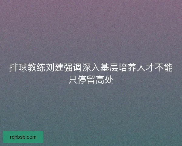 排球教练刘建强调深入基层培养人才不能只停留高处